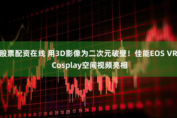 股票配资在线 用3D影像为二次元破壁！佳能EOS VR Cosplay空间视频亮相