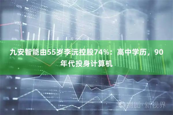 九安智能由55岁李沅控股74%：高中学历，90年代投身计算机