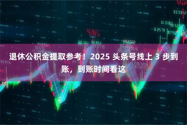 退休公积金提取参考！2025 头条号线上 3 步到账，到账时间看这