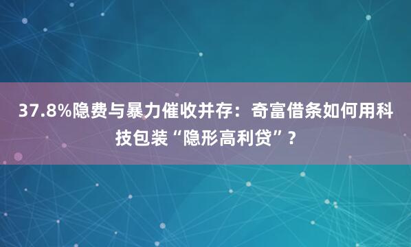 37.8%隐费与暴力催收并存：奇富借条如何用科技包装“隐形高利贷”？