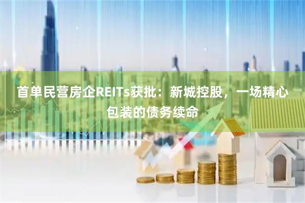 首单民营房企REITs获批：新城控股，一场精心包装的债务续命