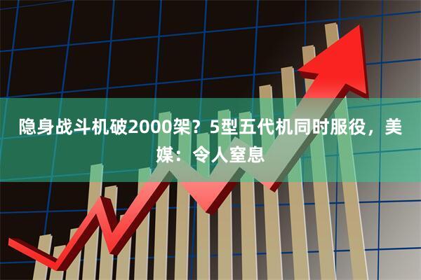 隐身战斗机破2000架？5型五代机同时服役，美媒：令人窒息