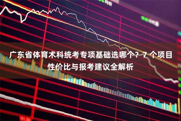 广东省体育术科统考专项基础选哪个？7 个项目性价比与报考建议全解析