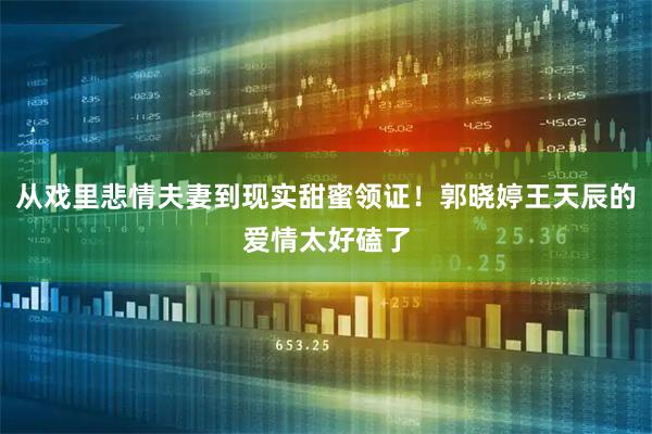 从戏里悲情夫妻到现实甜蜜领证！郭晓婷王天辰的爱情太好磕了