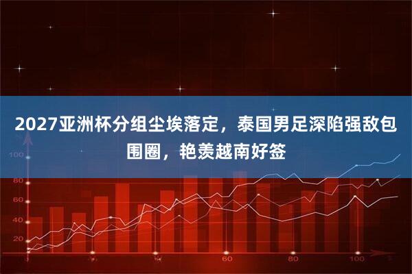 2027亚洲杯分组尘埃落定，泰国男足深陷强敌包围圈，艳羡越南好签