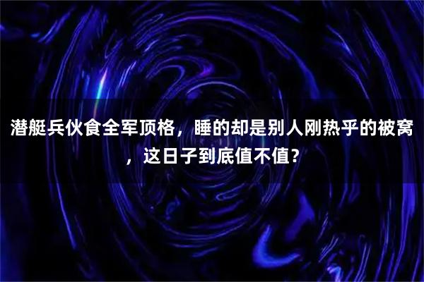潜艇兵伙食全军顶格，睡的却是别人刚热乎的被窝，这日子到底值不值？
