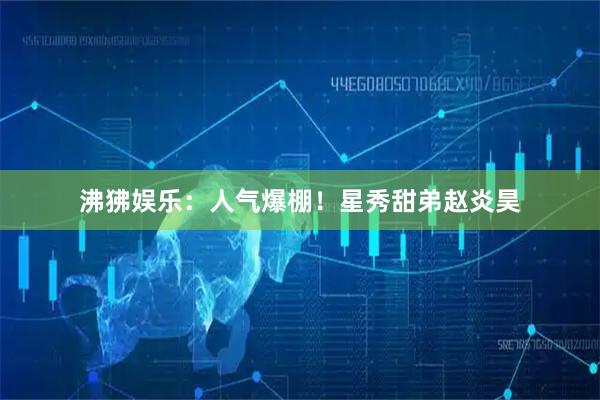 沸狒娱乐：人气爆棚！星秀甜弟赵炎昊