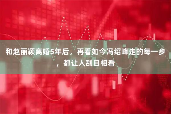 和赵丽颖离婚5年后，再看如今冯绍峰走的每一步，都让人刮目相看