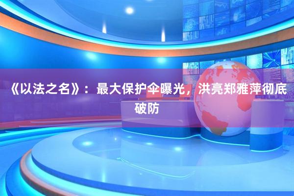 《以法之名》：最大保护伞曝光，洪亮郑雅萍彻底破防