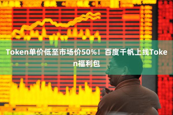 Token单价低至市场价50%！百度千帆上线Token福利包