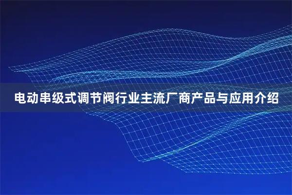 电动串级式调节阀行业主流厂商产品与应用介绍