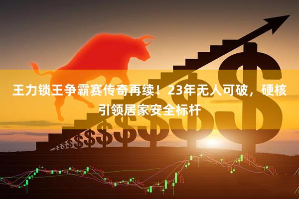 王力锁王争霸赛传奇再续！23年无人可破，硬核引领居家安全标杆