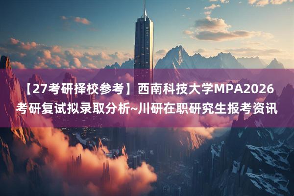 【27考研择校参考】西南科技大学MPA2026考研复试拟录取分析~川研在职研究生报考资讯