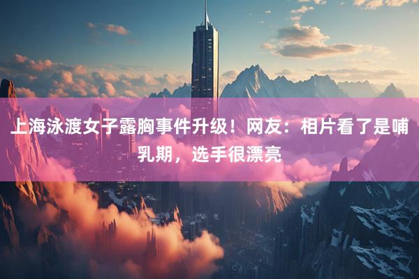 上海泳渡女子露胸事件升级！网友：相片看了是哺乳期，选手很漂亮
