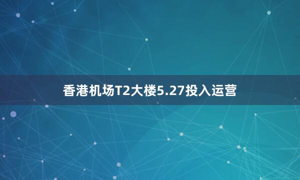 香港机场T2大楼5.27投入运营
