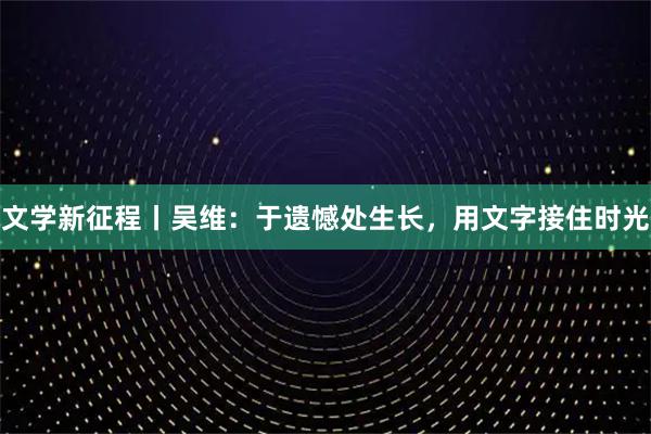 文学新征程丨吴维：于遗憾处生长，用文字接住时光