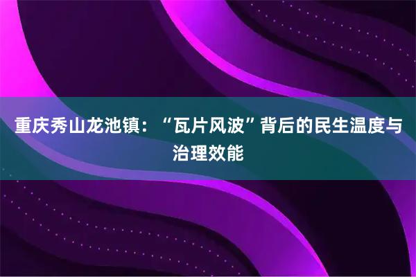 重庆秀山龙池镇：“瓦片风波”背后的民生温度与治理效能