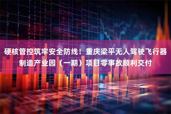 硬核管控筑牢安全防线！重庆梁平无人驾驶飞行器制造产业园（一期）项目零事故顺利交付