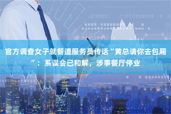 官方调查女子就餐遭服务员传话“黄总请你去包厢”:系误会已和解,涉事餐厅停业
