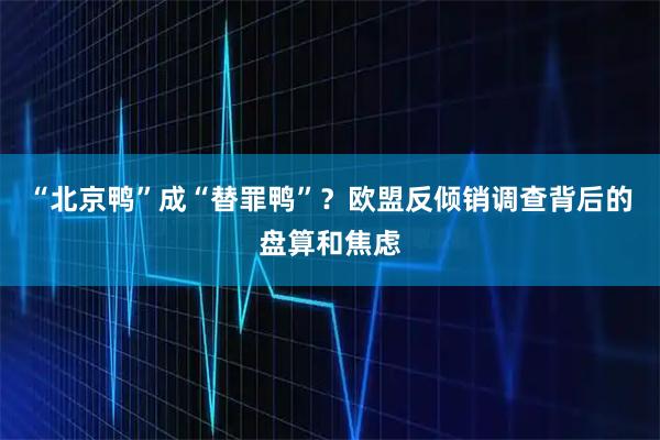 “北京鸭”成“替罪鸭”？欧盟反倾销调查背后的盘算和焦虑
