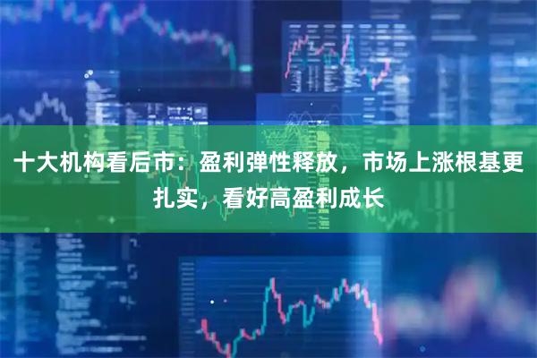 十大机构看后市：盈利弹性释放，市场上涨根基更扎实，看好高盈利成长