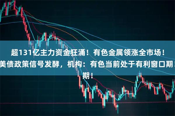 超131亿主力资金狂涌！有色金属领涨全市场！美债政策信号发酵，机构：有色当前处于有利窗口期！