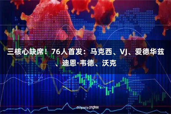 三核心缺席！76人首发：马克西、VJ、爱德华兹、迪恩·韦德、沃克